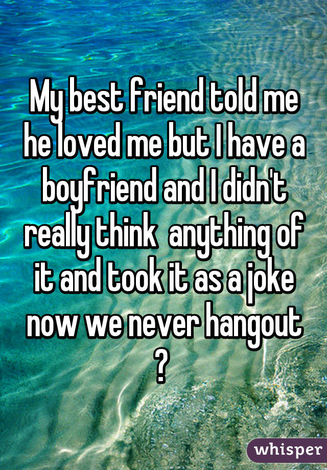 My best friend told me he loved me but I have a boyfriend and I didn't really think  anything of it and took it as a joke now we never hangout 😁 