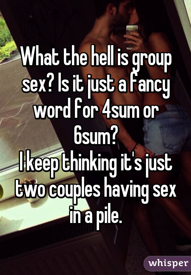 What the hell is group sex? Is it just a fancy word for 4sum or 6sum?
I keep thinking it's just two couples having sex in a pile.