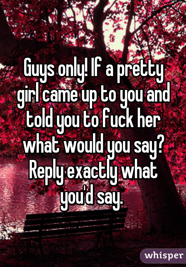 Guys only! If a pretty girl came up to you and told you to fuck her what would you say? Reply exactly what you'd say. 