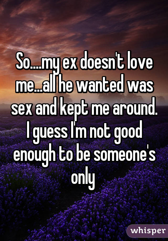 So....my ex doesn't love me...all he wanted was sex and kept me around. I guess I'm not good enough to be someone's only 