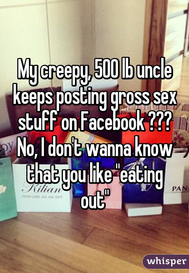 My creepy, 500 lb uncle keeps posting gross sex stuff on Facebook 😫😕😣
No, I don't wanna know that you like "eating out"