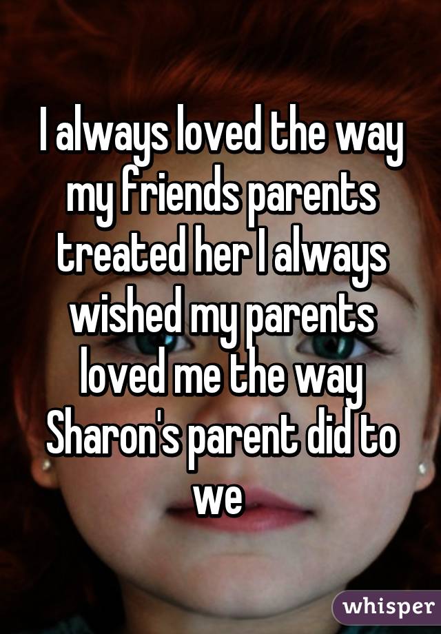 I always loved the way my friends parents treated her I always wished my parents loved me the way Sharon's parent did to we 