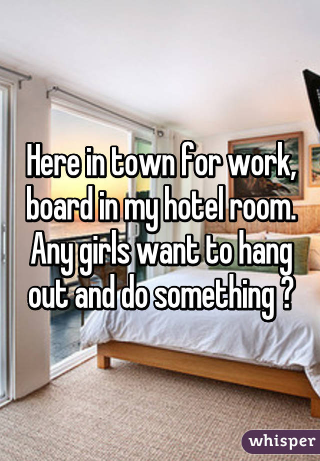 Here in town for work, board in my hotel room. Any girls want to hang out and do something ?