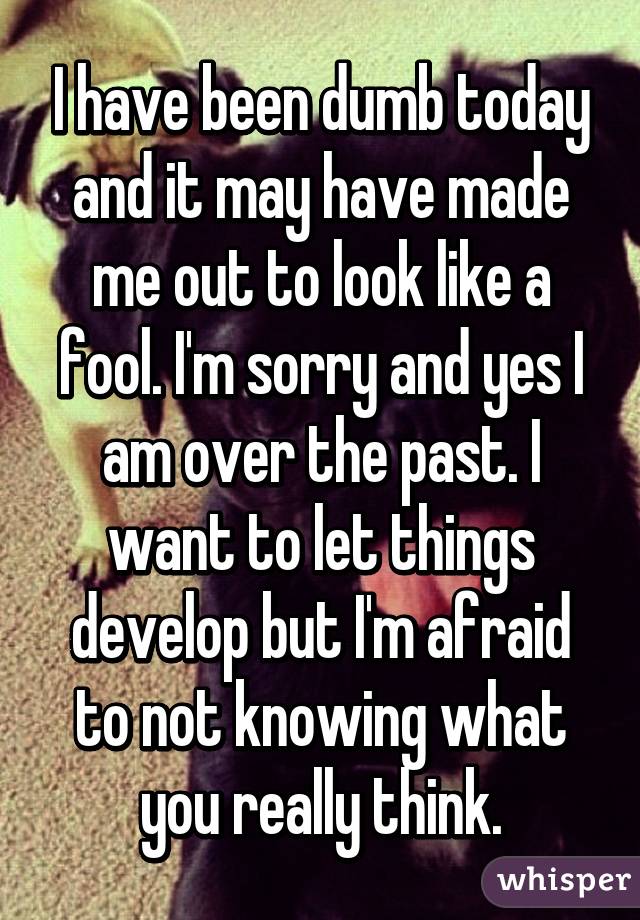 I have been dumb today and it may have made me out to look like a fool. I'm sorry and yes I am over the past. I want to let things develop but I'm afraid to not knowing what you really think.