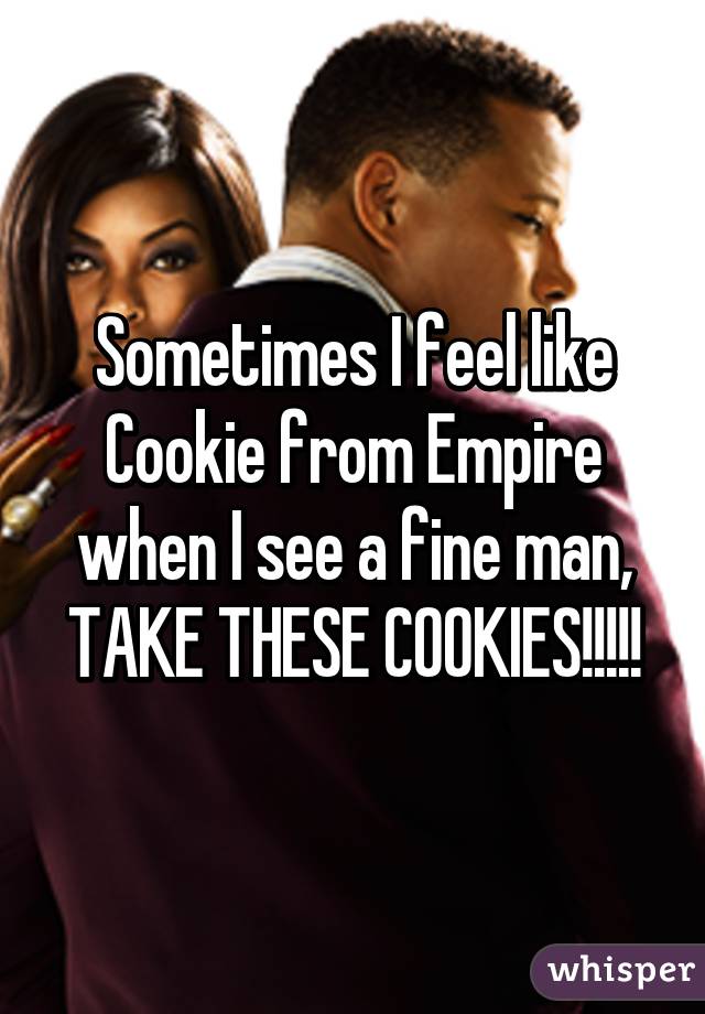 Sometimes I feel like Cookie from Empire when I see a fine man, TAKE THESE COOKIES!!!!!