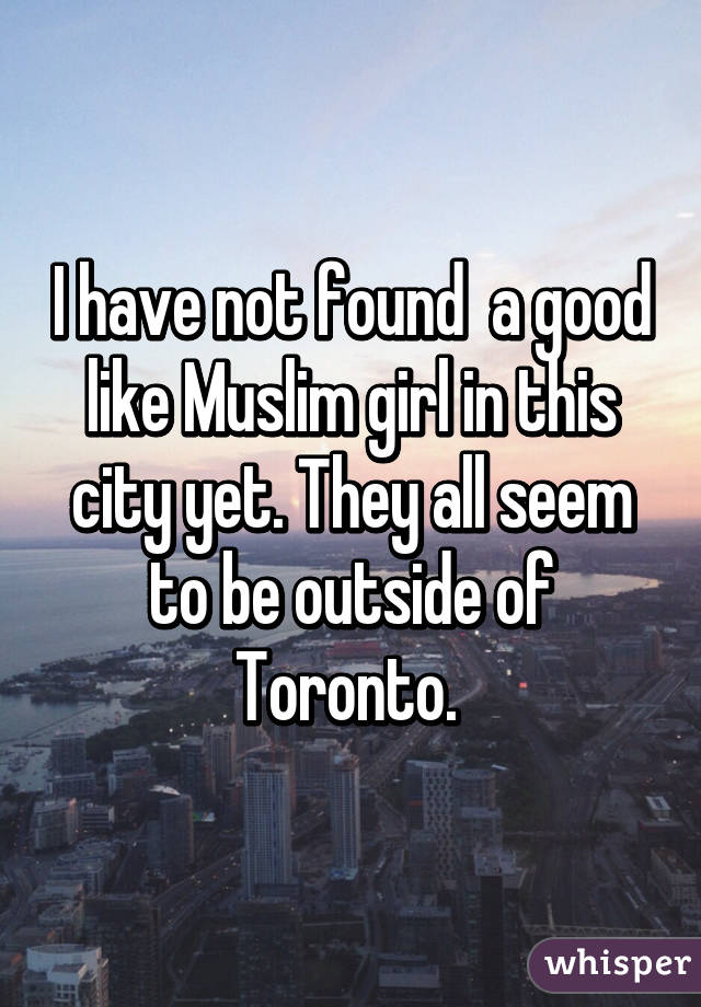 I have not found  a good like Muslim girl in this city yet. They all seem to be outside of Toronto. 