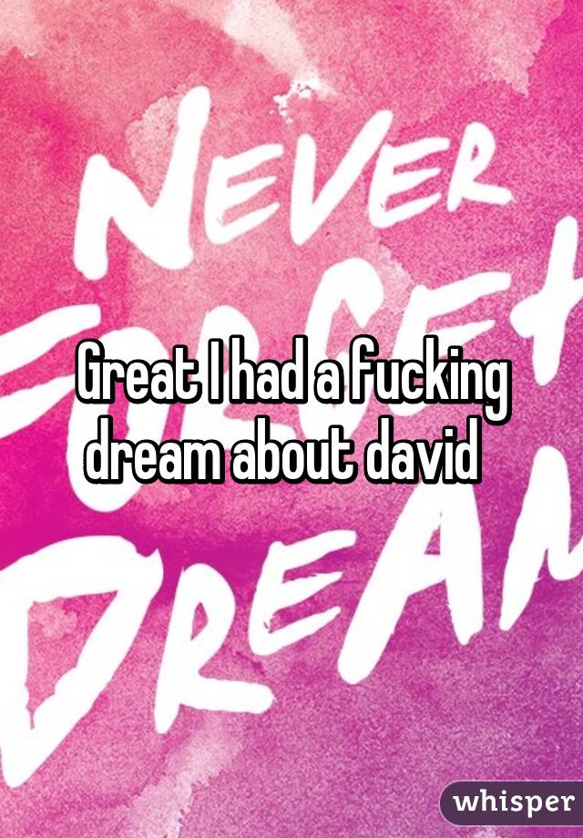 Great I had a fucking dream about david  