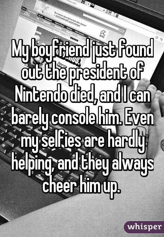 My boyfriend just found out the president of Nintendo died, and I can barely console him. Even my selfies are hardly helping, and they always cheer him up. 