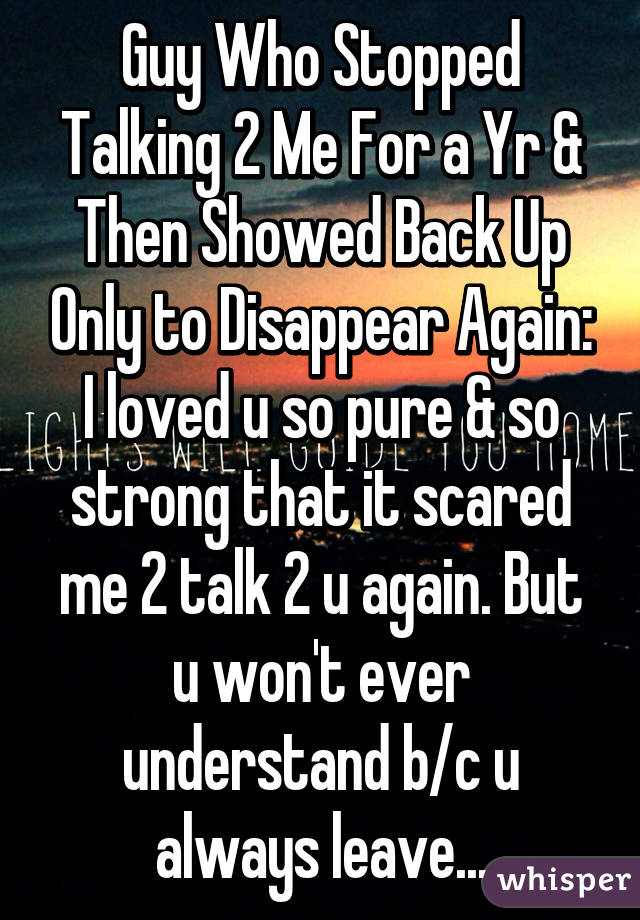 Guy Who Stopped Talking 2 Me For a Yr & Then Showed Back Up Only to Disappear Again: I loved u so pure & so strong that it scared me 2 talk 2 u again. But u won't ever understand b/c u always leave...