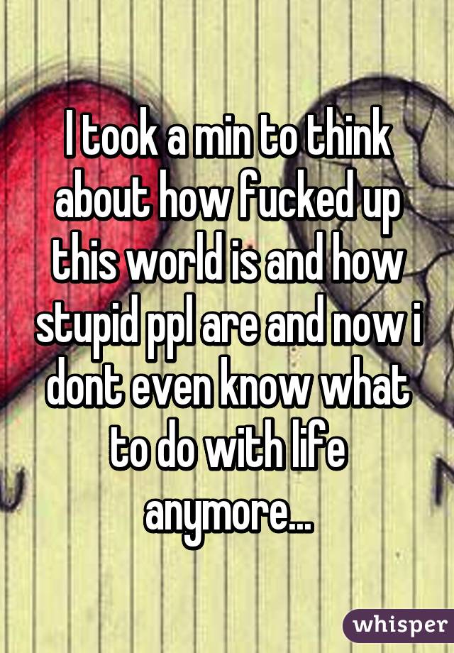 I took a min to think about how fucked up this world is and how stupid ppl are and now i dont even know what to do with life anymore...