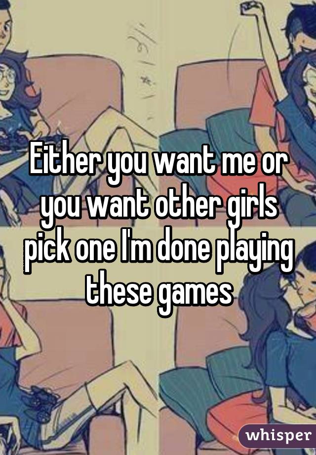 Either you want me or you want other girls pick one I'm done playing these games