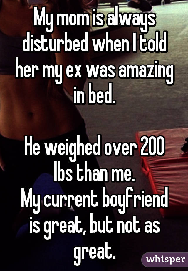 My mom is always disturbed when I told her my ex was amazing in bed.

He weighed over 200 lbs than me.
My current boyfriend is great, but not as great.