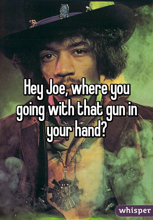 Hey Joe, where you going with that gun in your hand?