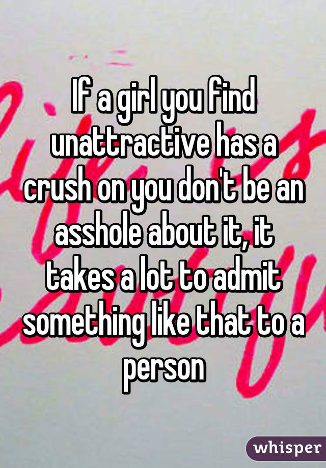 If a girl you find unattractive has a crush on you don't be an asshole about it, it takes a lot to admit something like that to a person