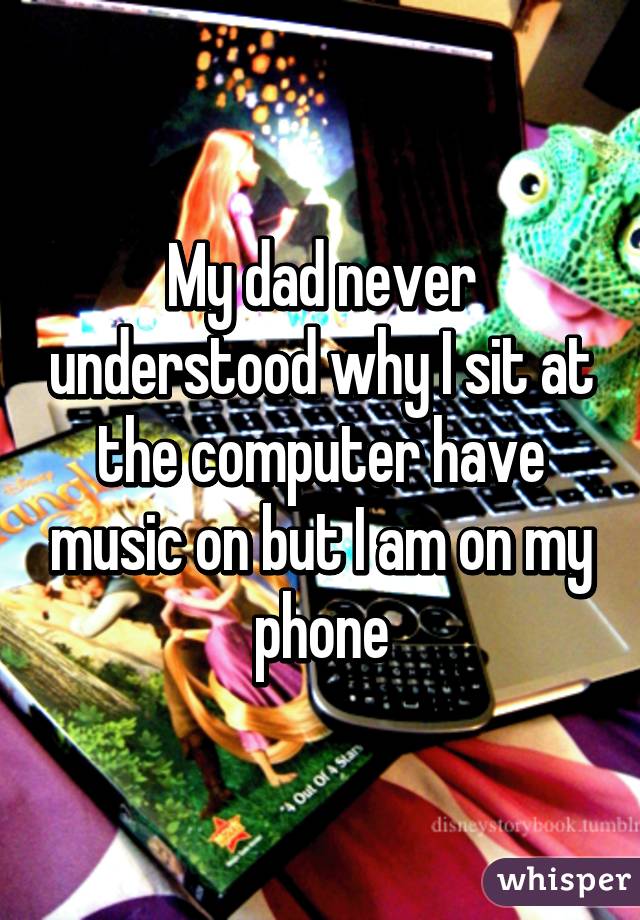 My dad never understood why I sit at the computer have music on but I am on my phone