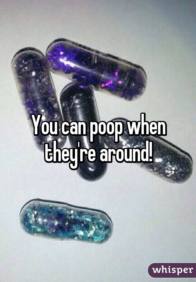 You can poop when they're around!