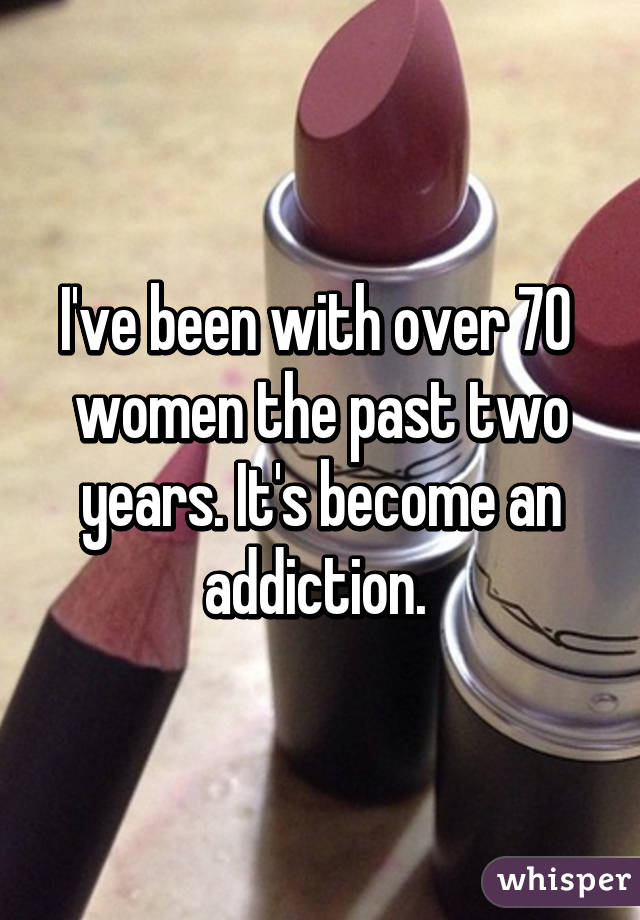 I've been with over 70  women the past two years. It's become an addiction. 