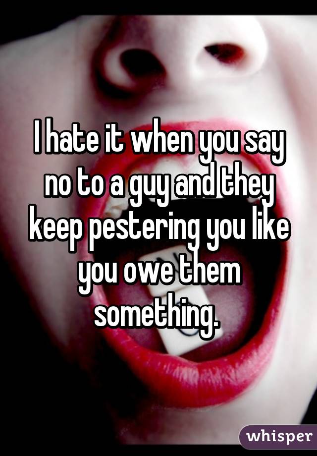 I hate it when you say no to a guy and they keep pestering you like you owe them something. 