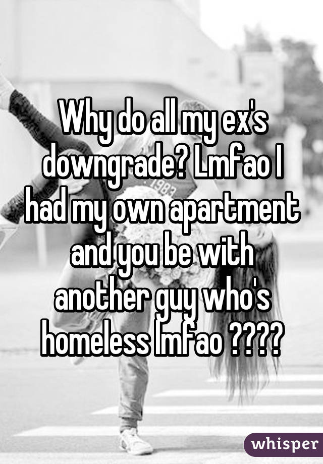 Why do all my ex's downgrade? Lmfao I had my own apartment and you be with another guy who's homeless lmfao 😂😂😂😂