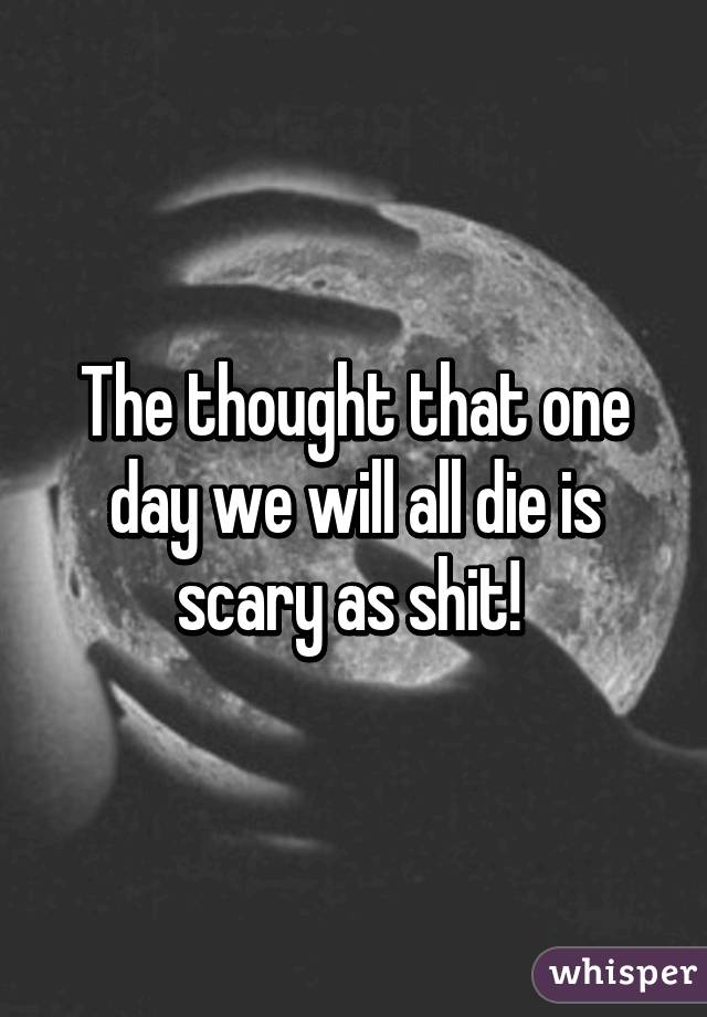 The thought that one day we will all die is scary as shit! 