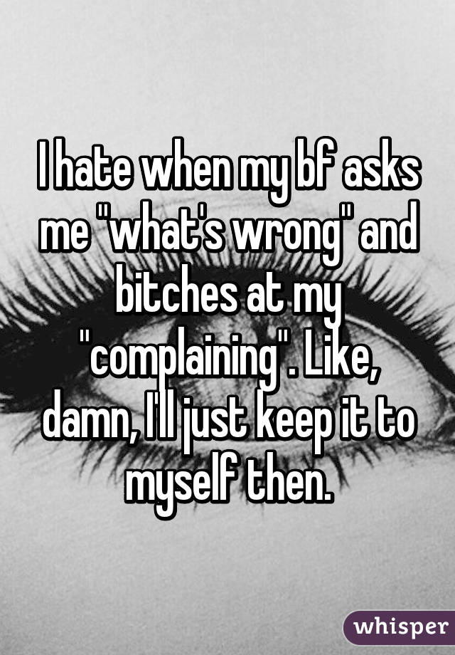 I hate when my bf asks me "what's wrong" and bitches at my "complaining". Like, damn, I'll just keep it to myself then.