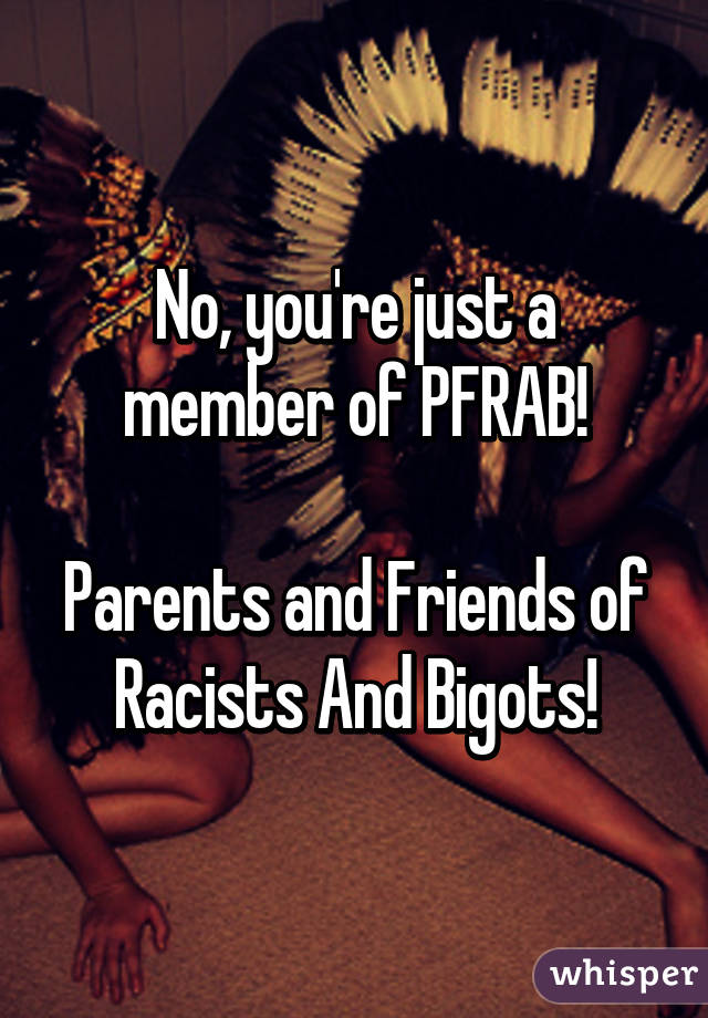 No, you're just a member of PFRAB!

Parents and Friends of Racists And Bigots!