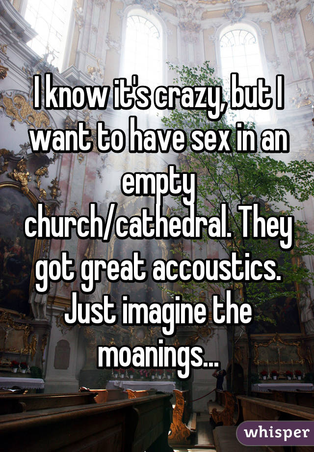 I know it's crazy, but I want to have sex in an empty church/cathedral. They got great accoustics. Just imagine the moanings...