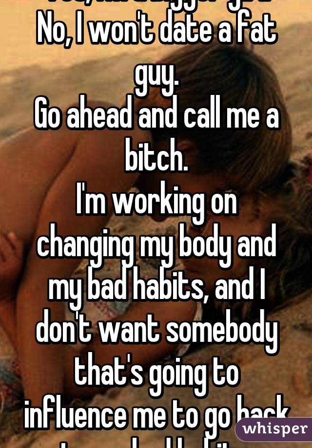 Yes, I'm a bigger girl.
No, I won't date a fat guy.
Go ahead and call me a bitch.
I'm working on changing my body and my bad habits, and I don't want somebody that's going to influence me to go back to my bad habits.