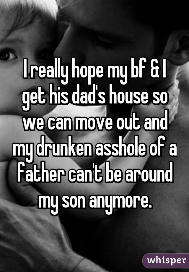 I really hope my bf & I get his dad's house so we can move out and my drunken asshole of a father can't be around my son anymore.