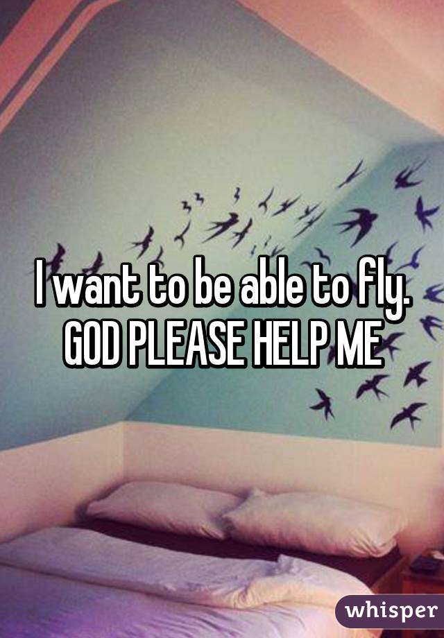 I want to be able to fly. GOD PLEASE HELP ME