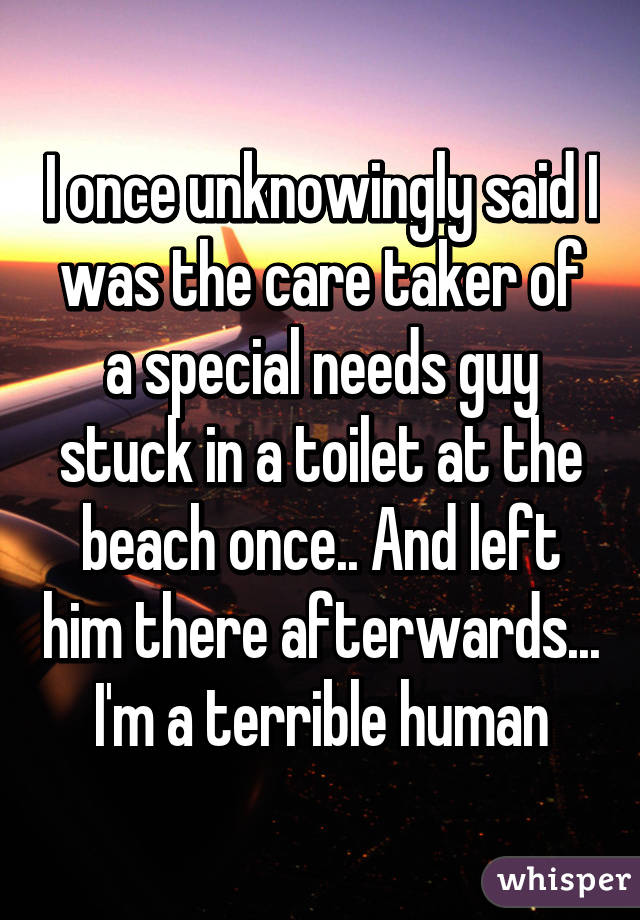 I once unknowingly said I was the care taker of a special needs guy stuck in a toilet at the beach once.. And left him there afterwards... I'm a terrible human