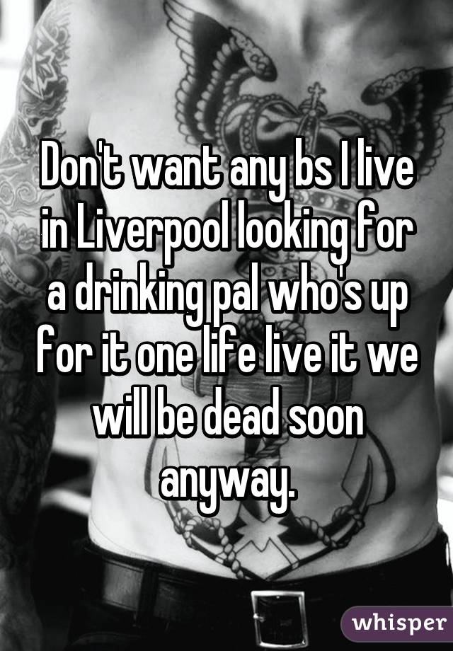 Don't want any bs I live in Liverpool looking for a drinking pal who's up for it one life live it we will be dead soon anyway.