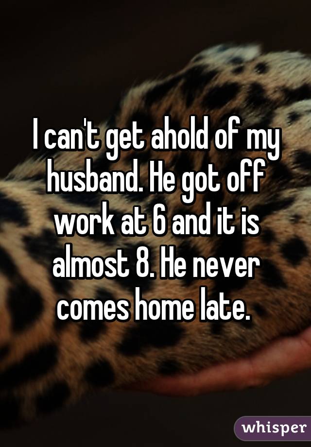 I can't get ahold of my husband. He got off work at 6 and it is almost 8. He never comes home late. 