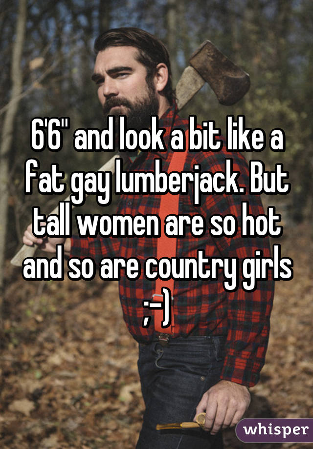 6'6" and look a bit like a fat gay lumberjack. But tall women are so hot and so are country girls ;-)