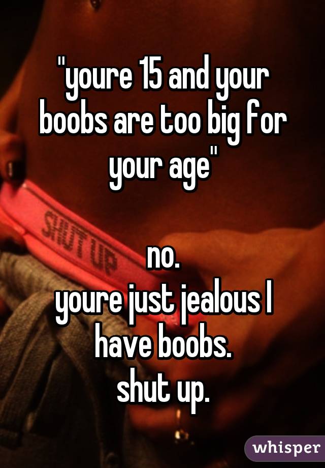 "youre 15 and your boobs are too big for your age"

no.
youre just jealous I have boobs.
shut up.