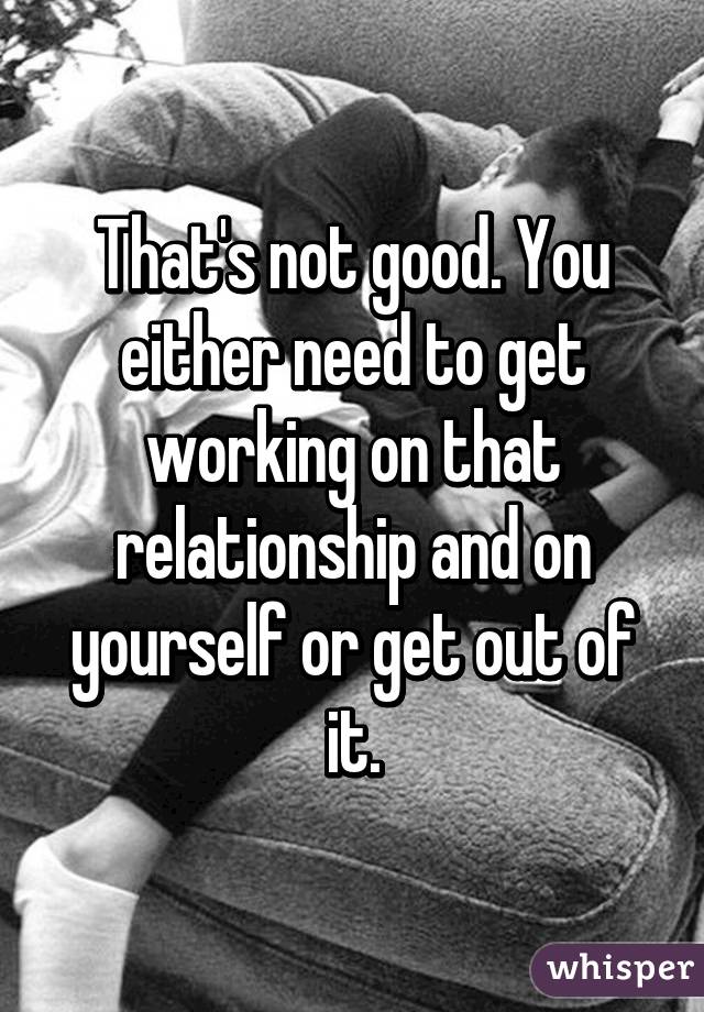 That's not good. You either need to get working on that relationship and on yourself or get out of it.