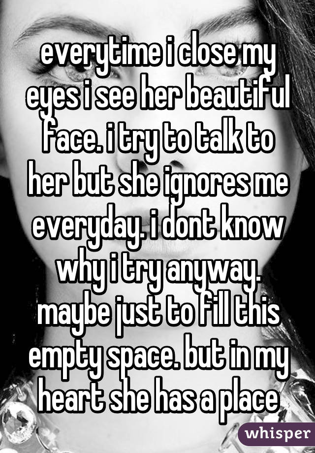 everytime i close my eyes i see her beautiful face. i try to talk to her but she ignores me everyday. i dont know why i try anyway. maybe just to fill this empty space. but in my heart she has a place