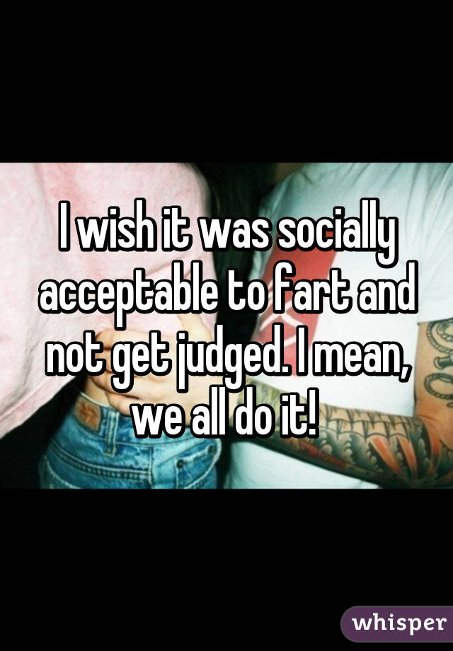 I wish it was socially acceptable to fart and not get judged. I mean, we all do it! 