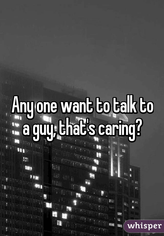 Any one want to talk to a guy, that's caring?