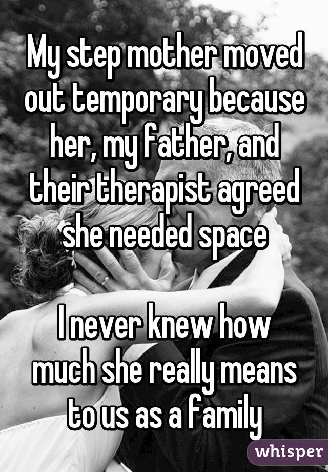 My step mother moved out temporary because her, my father, and their therapist agreed she needed space

I never knew how much she really means to us as a family