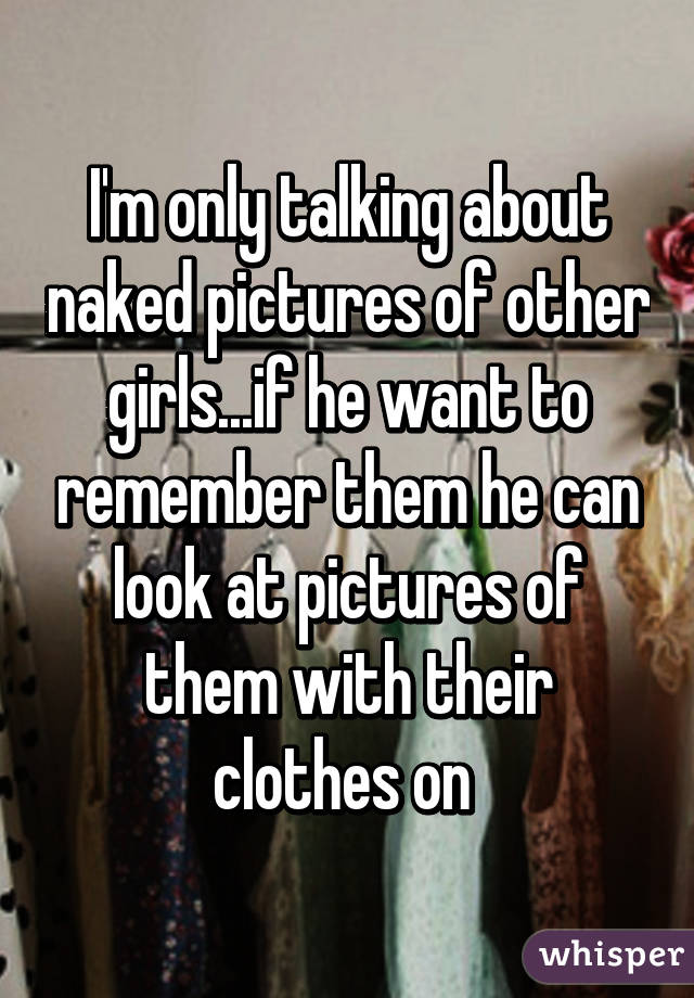 I'm only talking about naked pictures of other girls...if he want to remember them he can look at pictures of them with their clothes on 