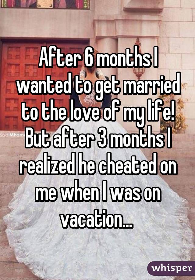 After 6 months I wanted to get married to the love of my life! But after 3 months I realized he cheated on me when I was on vacation... 