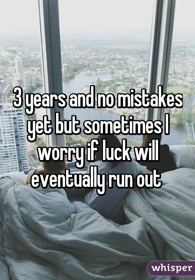 3 years and no mistakes yet but sometimes I worry if luck will eventually run out 