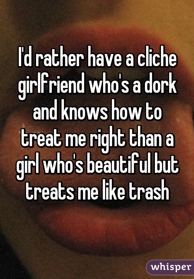 I'd rather have a cliche girlfriend who's a dork and knows how to treat me right than a girl who's beautiful but treats me like trash
