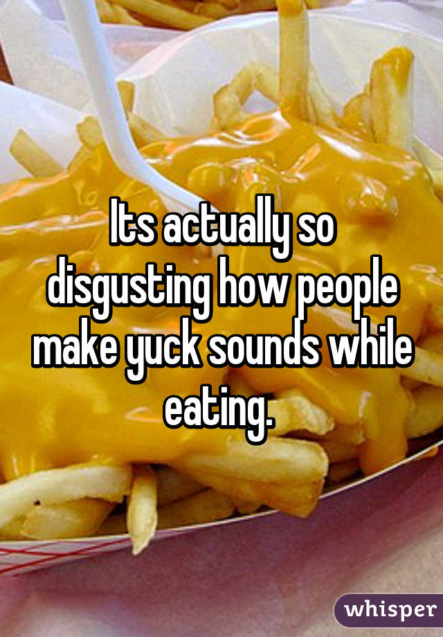 Its actually so disgusting how people make yuck sounds while eating. 