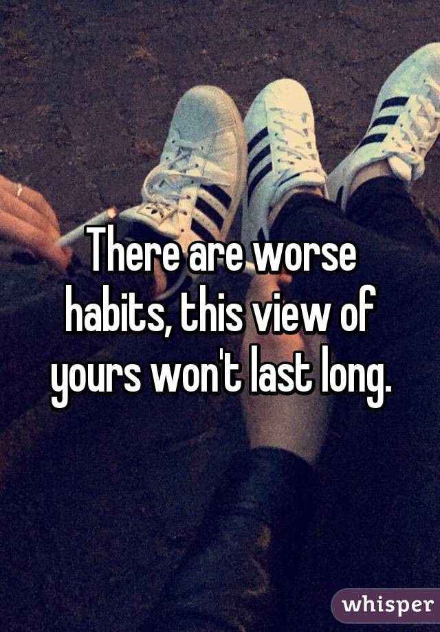 There are worse habits, this view of yours won't last long.