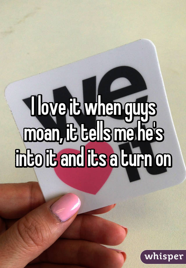 I love it when guys moan, it tells me he's into it and its a turn on