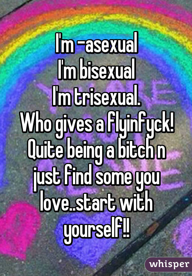 I'm -asexual
I'm bisexual
I'm trisexual.
Who gives a flyinfyck!
Quite being a bitch n just find some you love..start with yourself!!