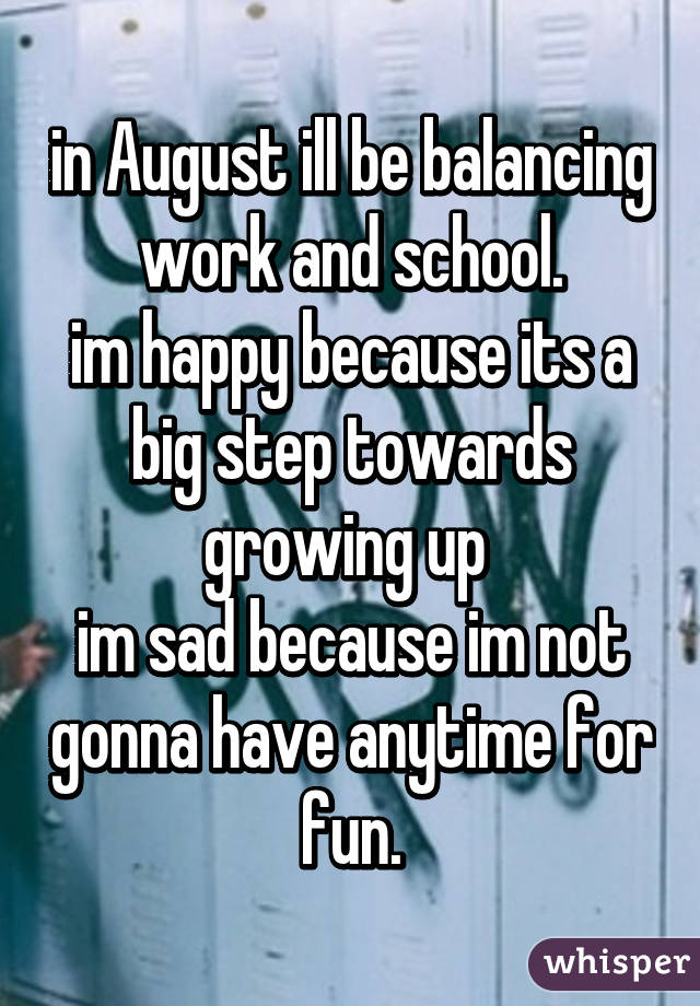 in August ill be balancing work and school.
im happy because its a big step towards growing up 
im sad because im not gonna have anytime for fun.