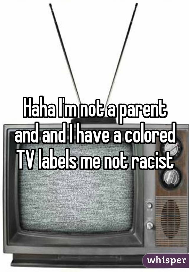 Haha I'm not a parent and and I have a colored TV labels me not racist